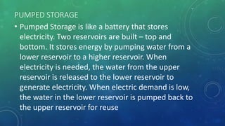 PUMPED STORAGE
• Pumped Storage is like a battery that stores
electricity. Two reservoirs are built – top and
bottom. It stores energy by pumping water from a
lower reservoir to a higher reservoir. When
electricity is needed, the water from the upper
reservoir is released to the lower reservoir to
generate electricity. When electric demand is low,
the water in the lower reservoir is pumped back to
the upper reservoir for reuse
 