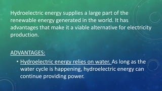 Hydroelectric energy supplies a large part of the
renewable energy generated in the world. It has
advantages that make it a viable alternative for electricity
production.
ADVANTAGES:
• Hydroelectric energy relies on water. As long as the
water cycle is happening, hydroelectric energy can
continue providing power.
 