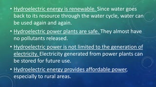 • Hydroelectric energy is renewable. Since water goes
back to its resource through the water cycle, water can
be used again and again.
• Hydroelectric power plants are safe. They almost have
no pollutants released.
• Hydroelectric power is not limited to the generation of
electricity. Electricity generated from power plants can
be stored for future use.
• Hydroelectric energy provides affordable power,
especially to rural areas.
 
