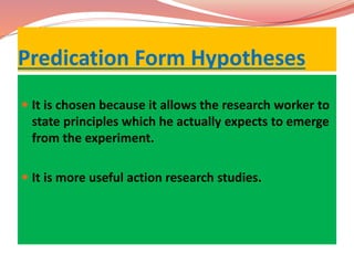 Predication Form Hypotheses
 It is chosen because it allows the research worker to
state principles which he actually expects to emerge
from the experiment.
 It is more useful action research studies.
 