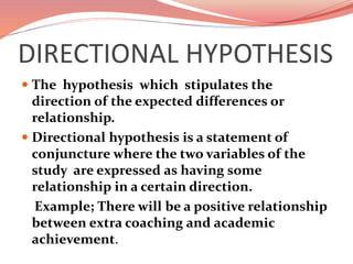DIRECTIONAL HYPOTHESIS
 The hypothesis which stipulates the
direction of the expected differences or
relationship.
 Directional hypothesis is a statement of
conjuncture where the two variables of the
study are expressed as having some
relationship in a certain direction.
Example; There will be a positive relationship
between extra coaching and academic
achievement.
 