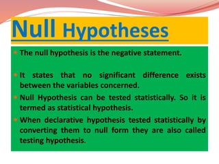 Null Hypotheses
 The null hypothesis is the negative statement.
 It states that no significant difference exists
between the variables concerned.
 Null Hypothesis can be tested statistically. So it is
termed as statistical hypothesis.
 When declarative hypothesis tested statistically by
converting them to null form they are also called
testing hypothesis.
 