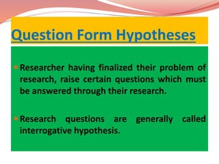 Question Form Hypotheses
 Researcher having finalized their problem of
research, raise certain questions which must
be answered through their research.
 Research questions are generally called
interrogative hypothesis.
 