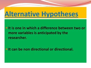 Alternative Hypotheses
 It is one in which a difference between two or
more variables is anticipated by the
researcher.
 It can be non directional or directional.
 