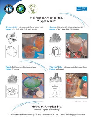 Hoshizaki America, Inc.
                                         “Types of Ice”

Crescent Cube - Individual, hard, clear, crescent shape     Cubelet - Chewable, soft, light, small pellet shape
Models - KM, KMD, KML, KMS, DKM models                      Models - C, F-C, FD-C, FS-C, DCM models




                                                                        5/8



                                                                              3/4




                                                                      1/2




Flaked - Soft, light, chewable, various shapes              “Top Hat” Cube - Individual, hard, clear, round shape
Models - F models                                           Models - AM models




1




                                                                                                 *Ice Dimensions are in Inches



                                       Hoshizaki America, Inc.
                                         “Superior Degree of Reliability”

    618 Hwy. 74 South • Peachtree City, GA 30269 • Phone:770-487-2331 • Email: marketing@hoshizaki.com
 