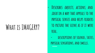 What is IMAGERY?
- Describes objects, actions, and
ideas in a way that appeals to the
physical senses and helps readers
to picture the scene as if it were
real.
- descriptions of sounds, tastes,
physical sensations, and smells.
 