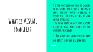 What is VISUAL
IMAGERY?
- It is the most common form of imagery
in literature. When you’re writing a
scene, whether you’re describing a
person, place, or thing, it’s best to show
instead of telling.
- It is using vivid imagery and sensory
details to make your reader see the
scene for themselves
Ex: The moonlight shone over the lake
and reﬂected in her big, dark eyes.
-
 