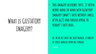 What is GUSTATORY
IMAGERY?
- This imagery describes taste. It often
works hand in hand with olfactory
imagery (what’s taste without smell
after all?) and should appeal to
reader’s taste buds.
Ex: As he bit into the juicy burger, a variety
of spices danced upon his tongue.
 