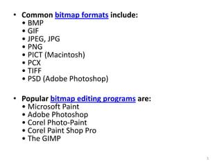 • Common bitmap formats include:
• BMP
• GIF
• JPEG, JPG
• PNG
• PICT (Macintosh)
• PCX
• TIFF
• PSD (Adobe Photoshop)
• Popular bitmap editing programs are:
• Microsoft Paint
• Adobe Photoshop
• Corel Photo-Paint
• Corel Paint Shop Pro
• The GIMP
5

 