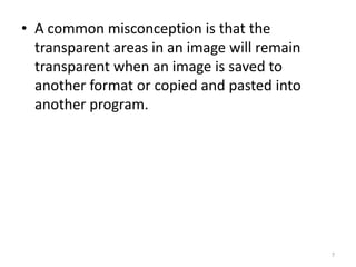 • A common misconception is that the
transparent areas in an image will remain
transparent when an image is saved to
another format or copied and pasted into
another program.

7

 