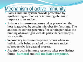 Mechanism of active immunity
• Body’s immune system provide protection by
synthesizing antibodies or immunoglobulins in
response to an antigen.
• Primary immune response takes place when the
host is attacked by certain microbes for first time. The
antibodies start to generate after certain period as the
binding of an antigen with its particular antibody is
very specific.
• Secondary immune response occurs when an
individual is being attacked by the same antigen
subsequently. It is a rapid process.
• Acquired active immune response takes two distinct
forms- humoral and cell mediated response.
 