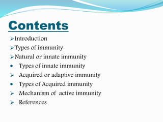 Contents
Introduction
Types of immunity
Natural or innate immunity
 Types of innate immunity
 Acquired or adaptive immunity
 Types of Acquired immunity
 Mechanism of active immunity
 References
 