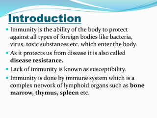 Introduction
 Immunity is the ability of the body to protect
against all types of foreign bodies like bacteria,
virus, toxic substances etc. which enter the body.
 As it protects us from disease it is also called
disease resistance.
 Lack of immunity is known as susceptibility.
 Immunity is done by immune system which is a
complex network of lymphoid organs such as bone
marrow, thymus, spleen etc.
 