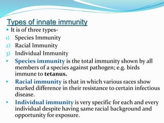 Types of innate immunity
 It is of three types-
1) Species Immunity
2) Racial Immunity
3) Individual Immunity
 Species immunity is the total immunity shown by all
members of a species against pathogen; e.g. birds
immune to tetanus.
 Racial immunity is that in which various races show
marked difference in their resistance to certain infectious
disease.
 Individual immunity is very specific for each and every
individual despite having same racial background and
opportunity for exposure.
 