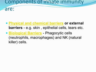 Components of innate immunity
are:
 Physical and chemical barriers or external
barriers - e.g. skin , epithelial cells, tears etc.
 Biological Barriers - Phagocytic cells
(neutrophils, macrophages) and NK (natural
killer) cells.
 