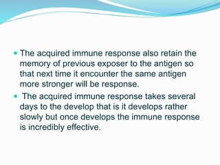  The acquired immune response also retain the
memory of previous exposer to the antigen so
that next time it encounter the same antigen
more stronger will be response.
 The acquired immune response takes several
days to the develop that is it develops rather
slowly but once develops the immune response
is incredibly effective.
 