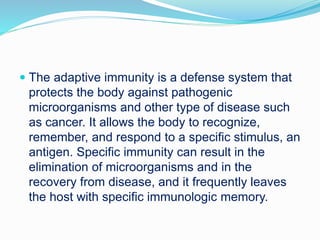  The adaptive immunity is a defense system that
protects the body against pathogenic
microorganisms and other type of disease such
as cancer. It allows the body to recognize,
remember, and respond to a specific stimulus, an
antigen. Specific immunity can result in the
elimination of microorganisms and in the
recovery from disease, and it frequently leaves
the host with specific immunologic memory.
 