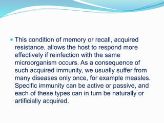  This condition of memory or recall, acquired
resistance, allows the host to respond more
effectively if reinfection with the same
microorganism occurs. As a consequence of
such acquired immunity, we usually suffer from
many diseases only once, for example measles.
Specific immunity can be active or passive, and
each of these types can in turn be naturally or
artificially acquired.
 