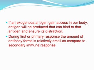  If an exogenous antigen gain access in our body,
antigen will be produced that can bind to that
antigen and ensure its distraction.
 During first or primary response the amount of
antibody forms is relatively small as compare to
secondary immune response.
 