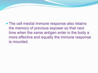  The cell medial immune response also retains
the memory of previous exposer so that next
time when the same antigen enter in the body a
more effective and equally the immune response
is mounted.
 