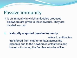 Passive immunity
It is an immunity in which antibodies produced
elsewhere are given to the individual. They are
divided into two:
I. Naturally acquired passive immunity:
refers to antibodies
transferred from mother to fetus across the
placenta and to the newborn in colostrums and
breast milk during the first few months of life.
 