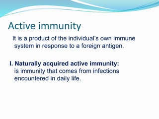 Active immunity
It is a product of the individual’s own immune
system in response to a foreign antigen.
I. Naturally acquired active immunity:
is immunity that comes from infections
encountered in daily life.
 