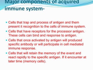 Major components of acquired
immune system-
 Cells that trap and process of antigen and them
present it recognition to the cells of immune system.
 Cells that have receptors for the processor antigen.
These cells can bind and response to antigen.
 Cells that once activated by antigen will produced
specific antibody or will participate in cell mediated
immune response.
 Cells that will retain the memory of the event and
react rapidly to the specific antigen. If it encounter at
later time (memory cells).
 