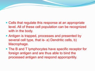  Cells that regulate this response at an appropriate
level. All of these cell population can be recognized
with in the body.
 Antigen is trapped, processes and presented by
several cell type, that is- a) Dendritic cells, b)
Macrophage.
 The B and T lymphocytes have specific receptor for
foreign antigen and are thus able to bind the
processed antigen and respond apporopritily.
 