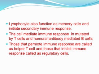  Lymphocyte also function as memory cells and
initiate secondary immune response.
 The cell mediate immune response in mutated
by T cells and humoral antibody mediated B cells
 Those that permote immune response are called
as helper T cell and those that inhibit immune
response called as regulatory cells.
 