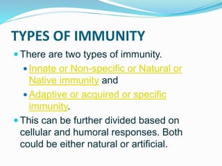 TYPES OF IMMUNITY
 There are two types of immunity.
 Innate or Non-specific or Natural or
Native immunity and
 Adaptive or acquired or specific
immunity.
 This can be further divided based on
cellular and humoral responses. Both
could be either natural or artificial.
 