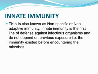 INNATE IMMUNITY
 This is also known as Non-specific or Non-
adaptive immunity. Innate immunity is the first
line of defense against infectious organisms and
do not depend on previous exposure i.e. the
immunity existed before encountering the
microbes.
 