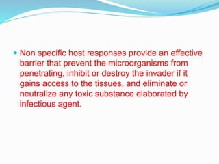  Non specific host responses provide an effective
barrier that prevent the microorganisms from
penetrating, inhibit or destroy the invader if it
gains access to the tissues, and eliminate or
neutralize any toxic substance elaborated by
infectious agent.
 