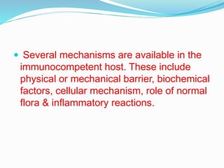  Several mechanisms are available in the
immunocompetent host. These include
physical or mechanical barrier, biochemical
factors, cellular mechanism, role of normal
flora & inflammatory reactions.
 