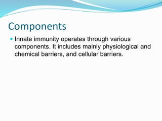 Components
 Innate immunity operates through various
components. It includes mainly physiological and
chemical barriers, and cellular barriers.
 