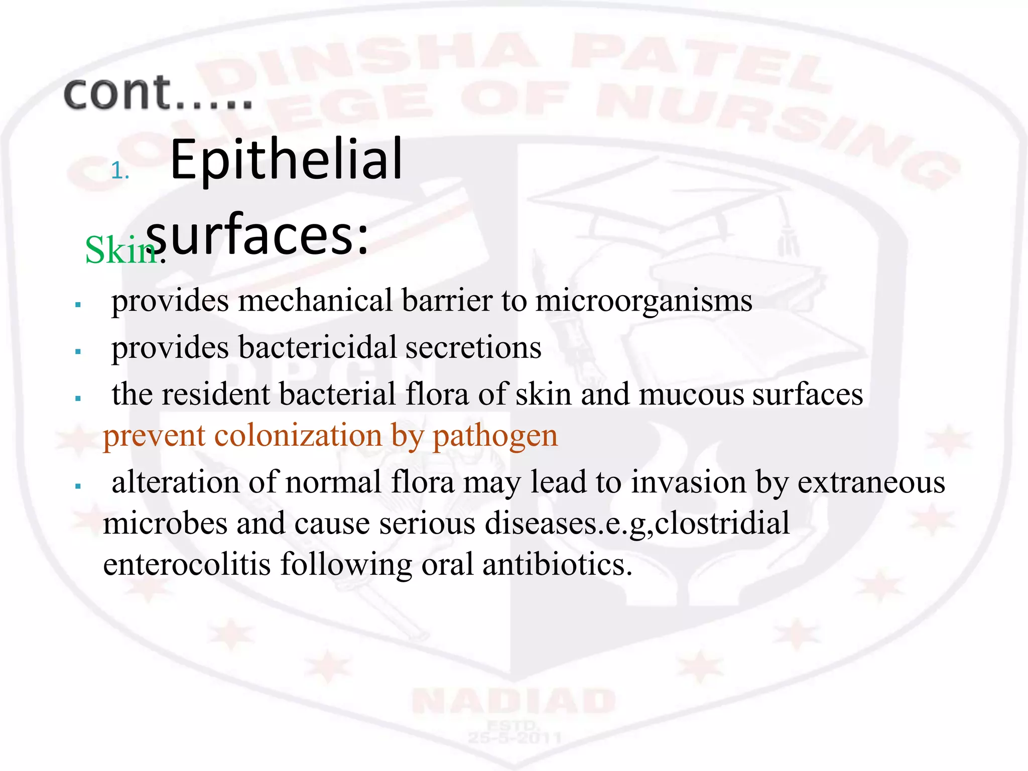 1. Epithelial
surfaces:Skin:
 provides mechanical barrier to microorganisms
 provides bactericidal secretions
 the resident bacterial flora of skin and mucous surfaces
prevent colonization by pathogen
 alteration of normal flora may lead to invasion by extraneous
microbes and cause serious diseases.e.g,clostridial
enterocolitis following oral antibiotics.
 