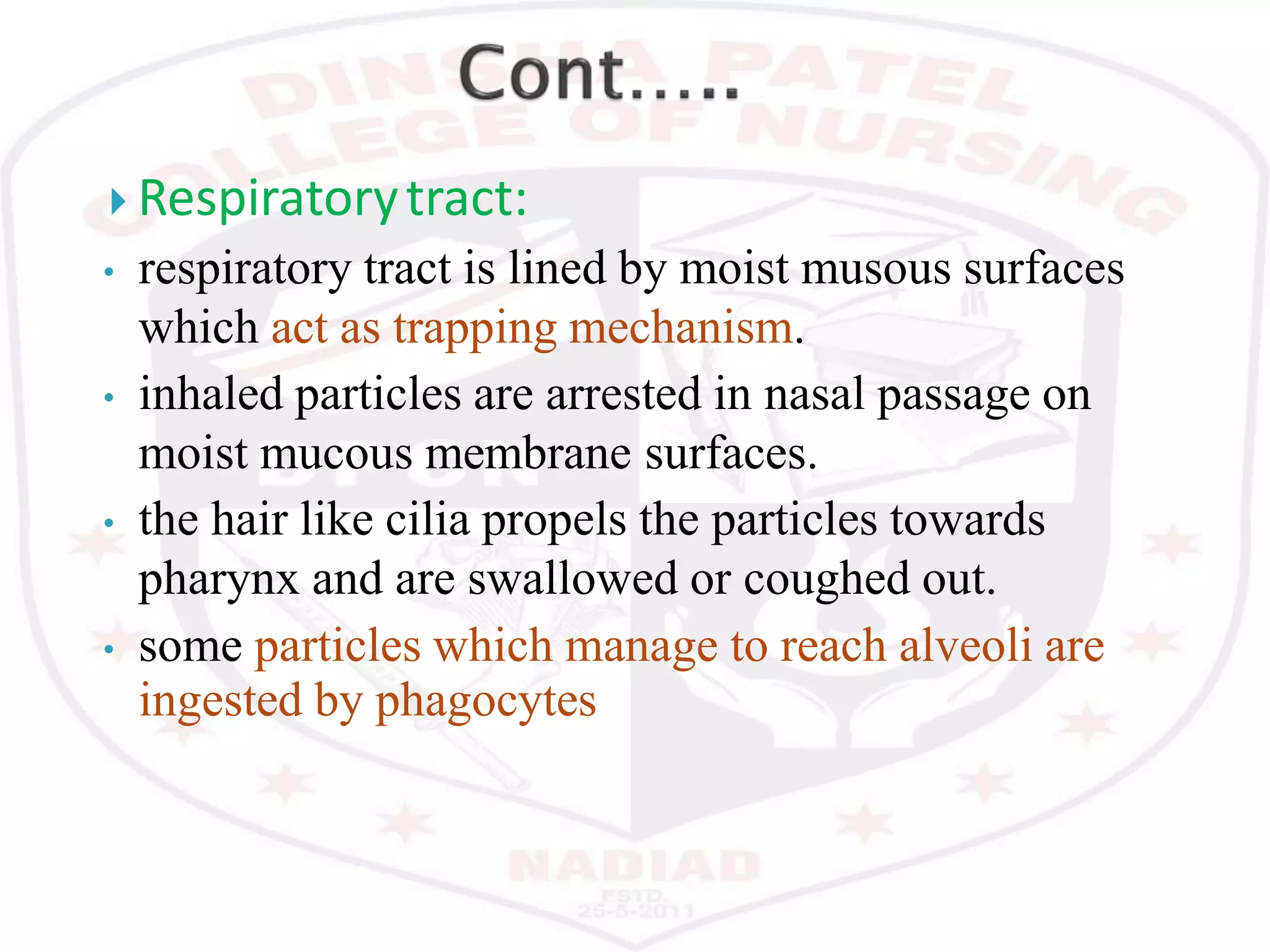  Respiratorytract:
• respiratory tract is lined by moist musous surfaces
which act as trapping mechanism.
• inhaled particles are arrested in nasal passage on
moist mucous membrane surfaces.
• the hair like cilia propels the particles towards
pharynx and are swallowed or coughed out.
• some particles which manage to reach alveoli are
ingested by phagocytes
 