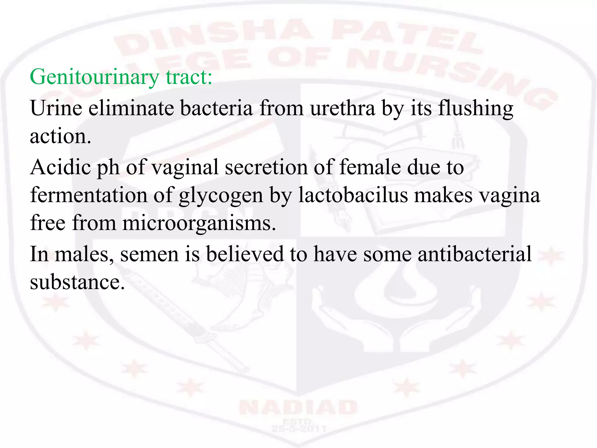 Genitourinary tract:
Urine eliminate bacteria from urethra by its flushing
action.
Acidic ph of vaginal secretion of female due to
fermentation of glycogen by lactobacilus makes vagina
free from microorganisms.
In males, semen is believed to have some antibacterial
substance.
 