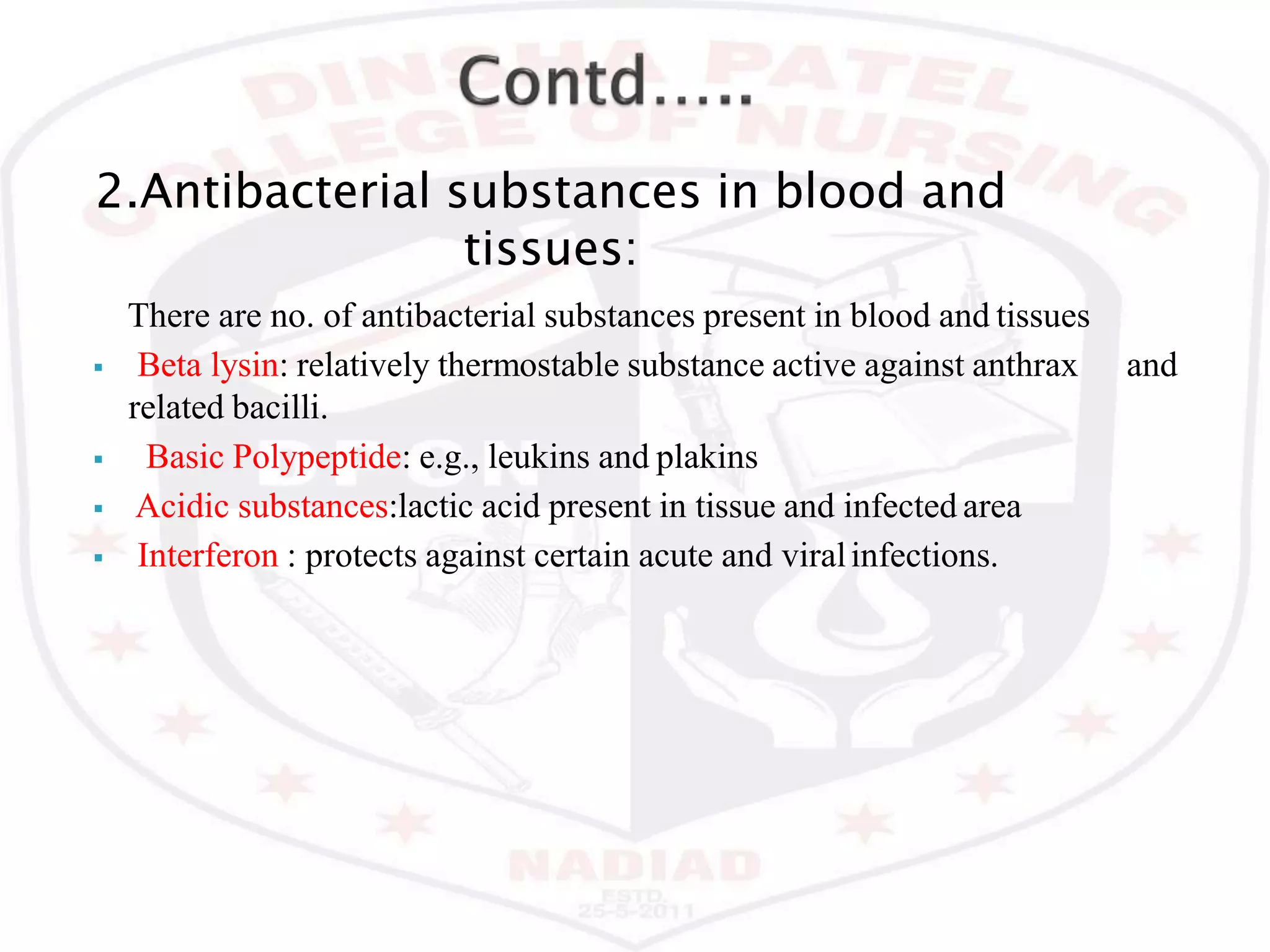 2.Antibacterial substances in blood and
tissues:
There are no. of antibacterial substances present in blood and tissues
 Beta lysin: relatively thermostable substance active against anthrax and
related bacilli.
 Basic Polypeptide: e.g., leukins and plakins
 Acidic substances:lactic acid present in tissue and infected area
 Interferon : protects against certain acute and viralinfections.
 