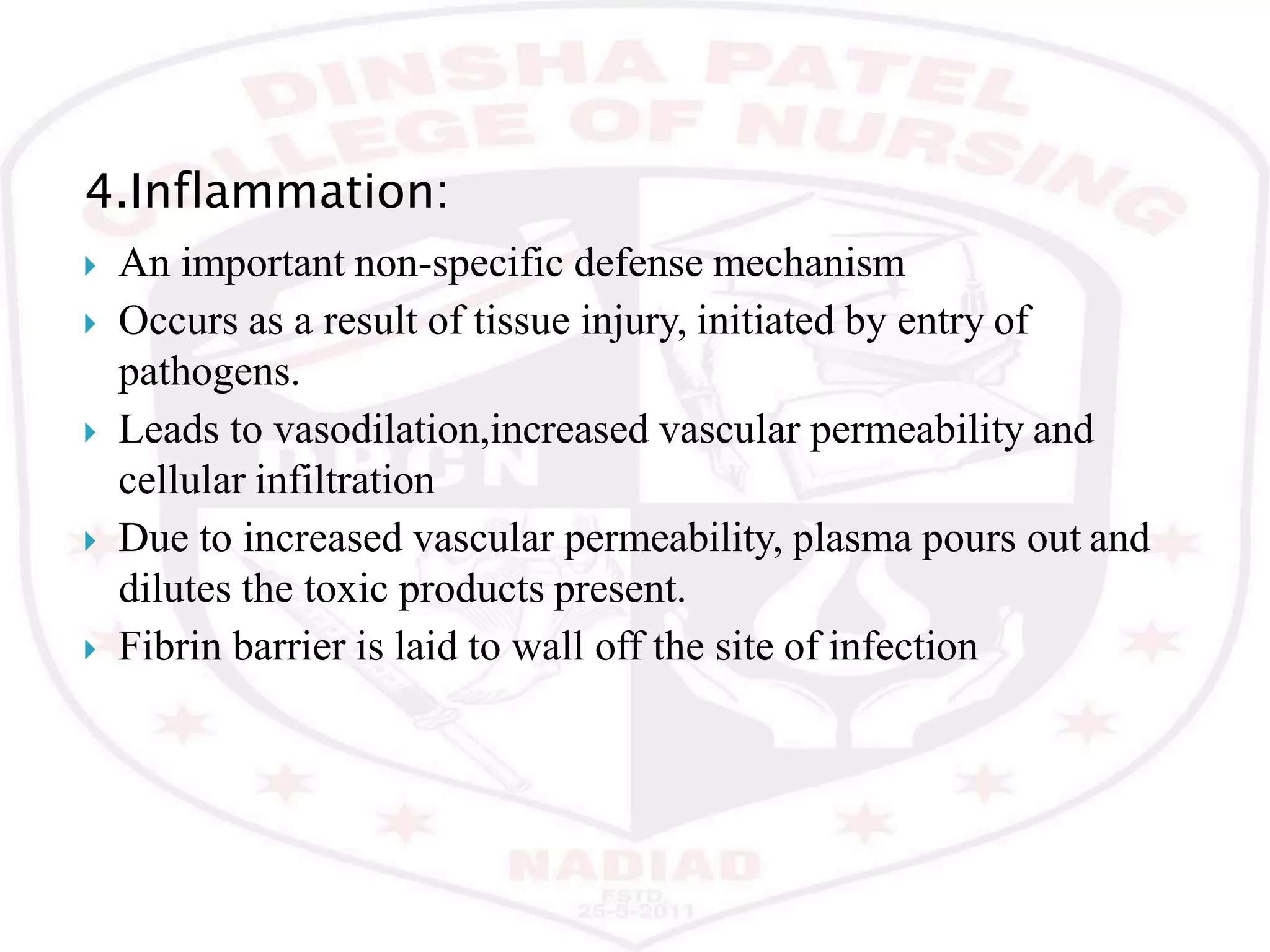 4.Inflammation:
 An important non-specific defense mechanism
 Occurs as a result of tissue injury, initiated by entry of
pathogens.
 Leads to vasodilation,increased vascular permeability and
cellular infiltration
 Due to increased vascular permeability, plasma pours out and
dilutes the toxic products present.
 Fibrin barrier is laid to wall off the site of infection
 