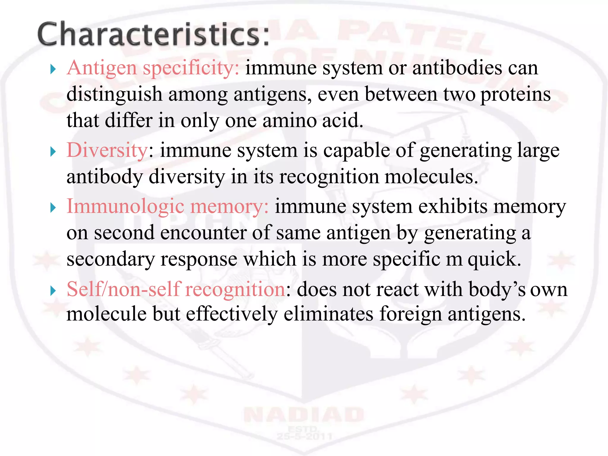  Antigen specificity: immune system or antibodies can
distinguish among antigens, even between two proteins
that differ in only one amino acid.
 Diversity: immune system is capable of generating large
antibody diversity in its recognition molecules.
 Immunologic memory: immune system exhibits memory
on second encounter of same antigen by generating a
secondary response which is more specific m quick.
 Self/non-self recognition: does not react with body’s own
molecule but effectively eliminates foreign antigens.
 