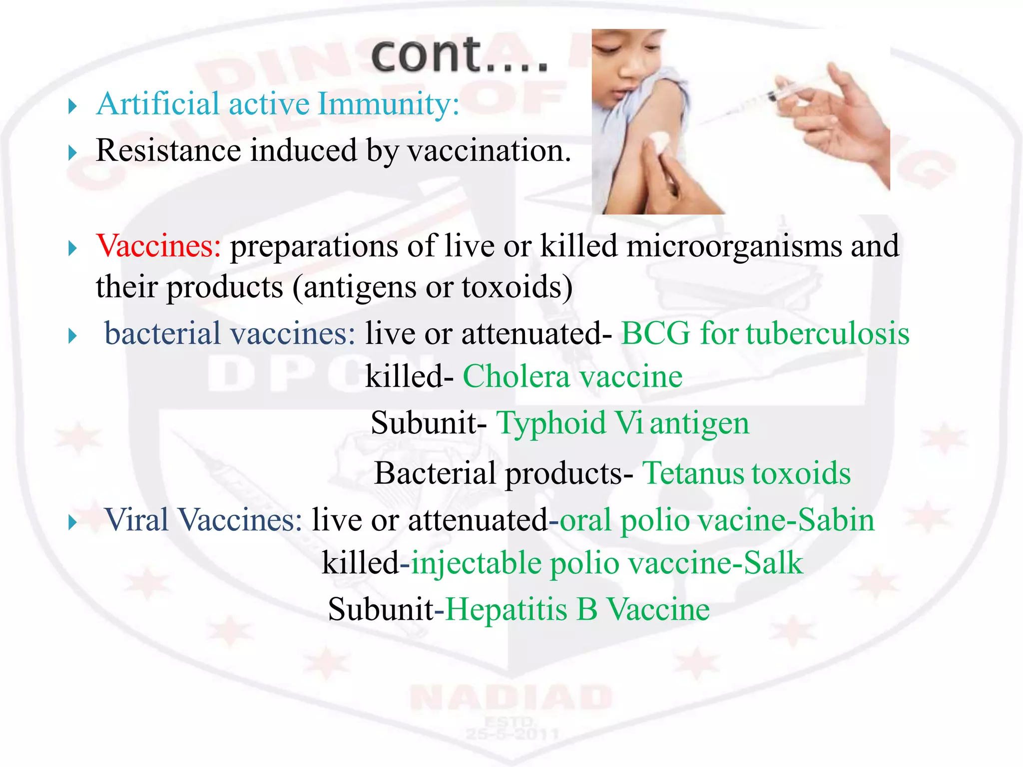  Artificial active Immunity:
 Resistance induced by vaccination.
 Vaccines: preparations of live or killed microorganisms and
their products (antigens or toxoids)
 bacterial vaccines: live or attenuated- BCG for tuberculosis
killed- Cholera vaccine
Subunit- Typhoid Viantigen
Bacterial products- Tetanus toxoids
 Viral Vaccines: live or attenuated-oral polio vacine-Sabin
killed-injectable polio vaccine-Salk
Subunit-Hepatitis B Vaccine
 