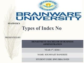 Types of Index No
STATISTICS
PRESENTED BY-
DEPARTMENT: BACHELOR OF BUSINESS
ADMINISTRATION
YEAR:1ST, SEM:1
NAME: SOUMYAJIT BANERJEE
STUDENT CODE: BWU/BBA/18/020
 