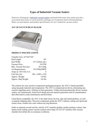 Types of Industrial Vacuum Sealers

Protective Packaging’s industrial vacuum sealers and hand held rotary heat sealers provide a
convenient heat source to create pouches and bags out of materials lined with polyethylene.
Below are descriptions and product specifications for our 6 industrial vacuum sealers.

AVC-20 VACUUM HEAT SEALER




PRODUCT SPECIFICATIONS

Chamber Size: 22"X22"X4"
Seal Length:                          20"
Seal Width:             1/4" (10mm opt.)
Vacuum Flow:                    18 CFM
Max. Vacuum Pressure:          28.5 inHg
Air Requirements:       18 CFM@90PSI
Amps @ 120 Volts A.C.:                  6
Unit Size (in):        28L x 24W x 9.5h
Approx. Weight:                  118 lbs
Approx. Ship Weight:             143 lbs


The solution for your sensitive components packaging program, the AVC is hand assembled
using top grade materials and components. The AVC is compressed air driven, eliminating any
concern regarding noise, vibration or heat generation. Unlike electromechanically driven vacuum
sealers, our characteristic AmeriVacS design prevents particle generation and oil contamination
that often lead to costly maintenance and downtime.

Clean Room compatible, the AVC is the ideal choice for tray, tape and reeled products, as well
as popular shipping tubes. Precision components guide the AVC's industry setting seal speed and
ensure clean, wrinkle-free seals without any bag distortion.

Order an optional second seal bar, and the AVC instantly doubles smaller package volume. One
button touch sealing, preset vacuum controls and a large 22"x22"x4" stainless steel vacuum
chamber best define this no nonsense workhorse.



                                                                                               1
 