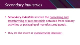 • Secondary industries involve the processing and
transforming of raw materials obtained from primary
activities or packaging of manufactured goods.
• They are also known as ‘manufacturing industries’.
Secondary Industries
 