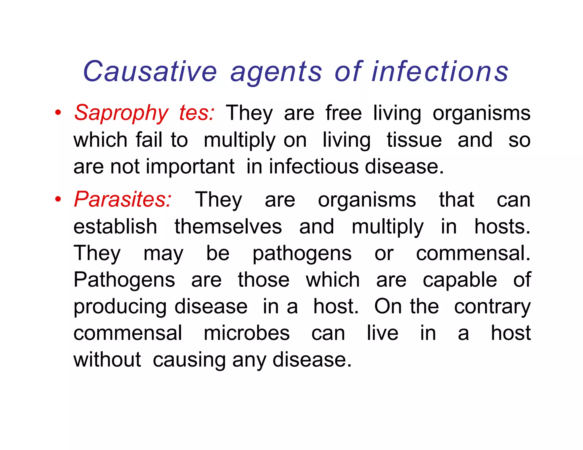 Causative agents of infections
• Saprophy tes: They are free living organisms
which fail to multiply on living tissue and so
are not important in infectious disease.
• Parasites: They are organisms that can
establish themselves and multiply in hosts.
They may be pathogens or commensal.
Pathogens are those which are capable of
producing disease in a host. On the contrary
commensal microbes can live in a host
without causing any disease.
 