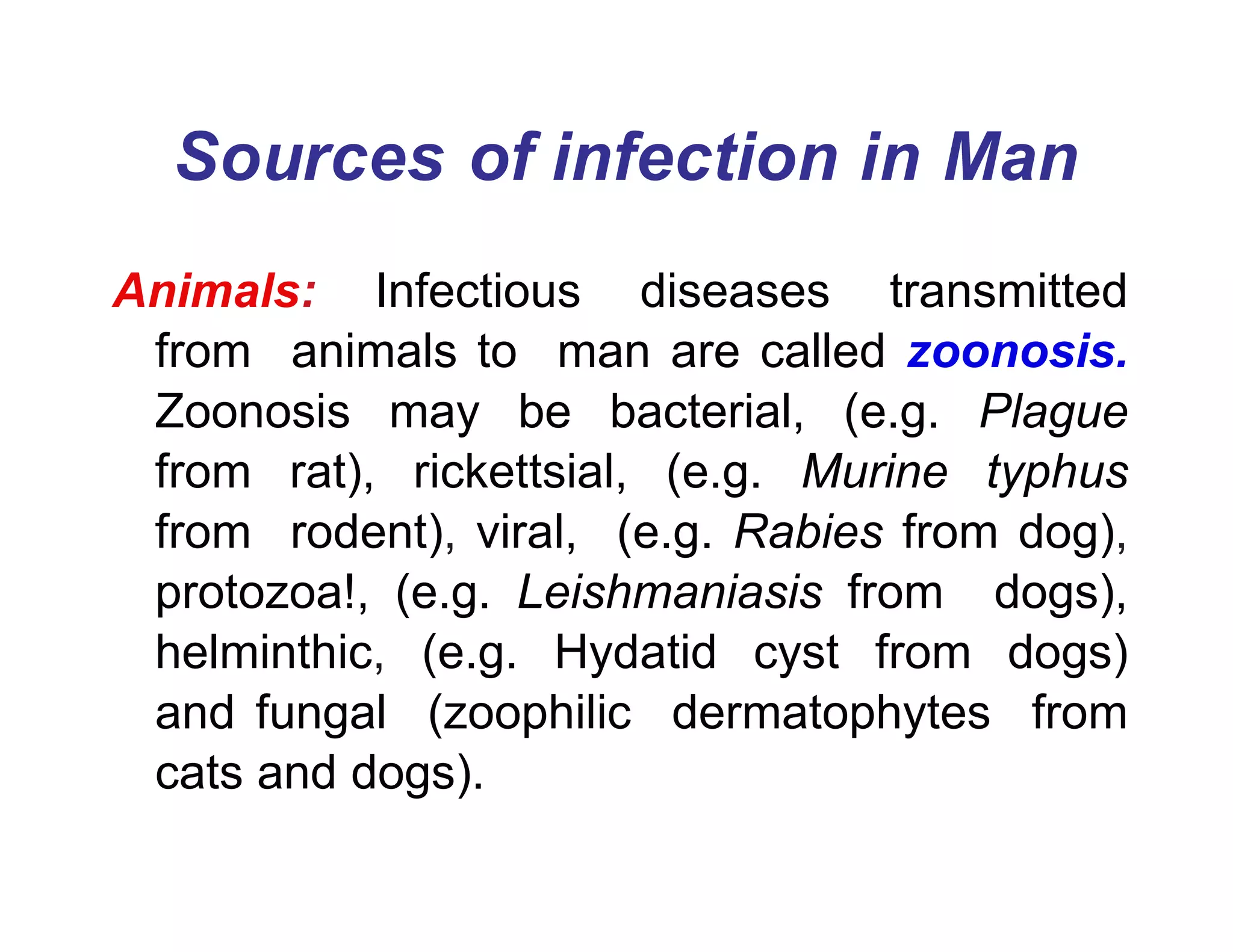 Sources of infection in Man
Animals: Infectious diseases transmitted
from animals to man are called zoonosis.
Zoonosis may be bacterial, (e.g. Plague
from rat), rickettsial, (e.g. Murine typhus
from rodent), viral, (e.g. Rabies from dog),
protozoa!, (e.g. Leishmaniasis from dogs),
helminthic, (e.g. Hydatid cyst from dogs)
and fungal (zoophilic dermatophytes from
cats and dogs).
 