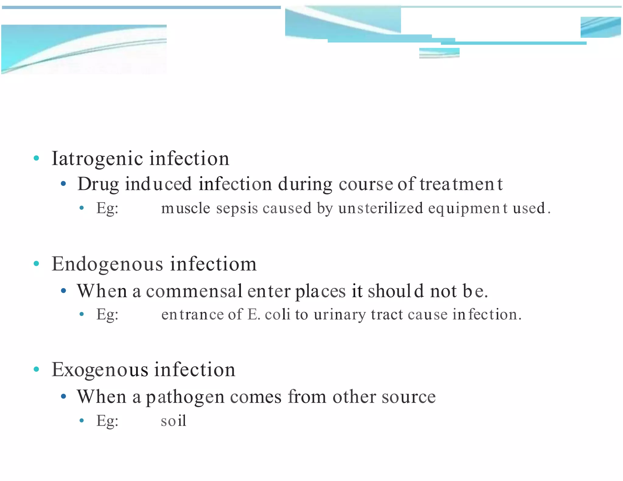 • Iatrogenic infection
• Drug induced infection during course of treatment
• Eg: muscle sepsis caused by unsterilized equipmen t used.
• Endogenous infectiom
• When a commensal enter places it should not be.
• Eg: entrance of E. coli to urinary tract cause infection.
• Exogenous infection
• When a pathogen comes from other source
• Eg: soil
 
