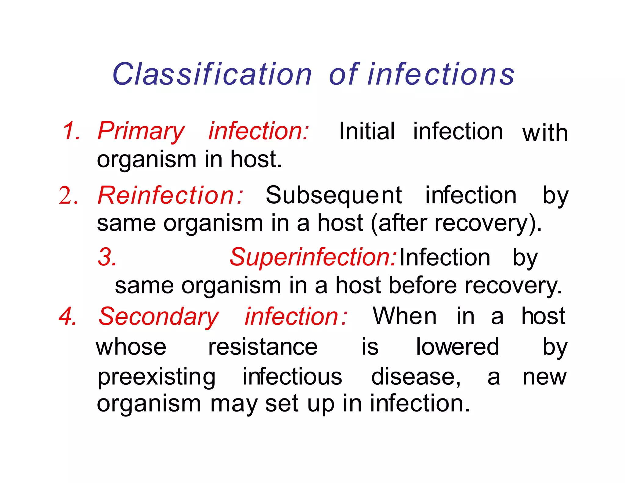 Classification of infections
1. Primary infection: Initial infection
organism in host.
with
2. Reinfection: Subsequent infection by
same organism in a host (after recovery).
3. Superinfection:Infection by
same organism in a host before recovery.
organism may set up in infection.
4. Secondary infection: When in a host
whose resistance is lowered by
preexisting infectious disease, a new
 