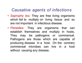 Causative agents of infections
• Saprophy tes: They are free living organisms
which fail to multiply on living tissue and so
are not important in infectious disease.
• Parasites: They are organisms that can
establish themselves and multiply in hosts.
They may be pathogens or commensal.
Pathogens are those which are capable of
producing disease in a host. On the contrary
commensal microbes can live in a host
without causing any disease.
 