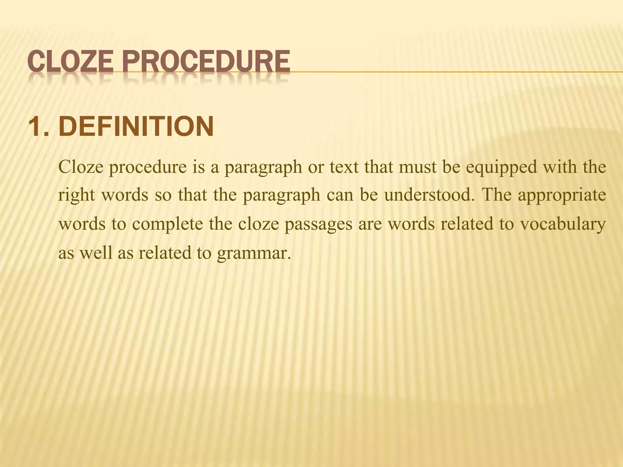 CLOZE PROCEDURE
1. DEFINITION
Cloze procedure is a paragraph or text that must be equipped with the
right words so that the paragraph can be understood. The appropriate
words to complete the cloze passages are words related to vocabulary
as well as related to grammar.
 